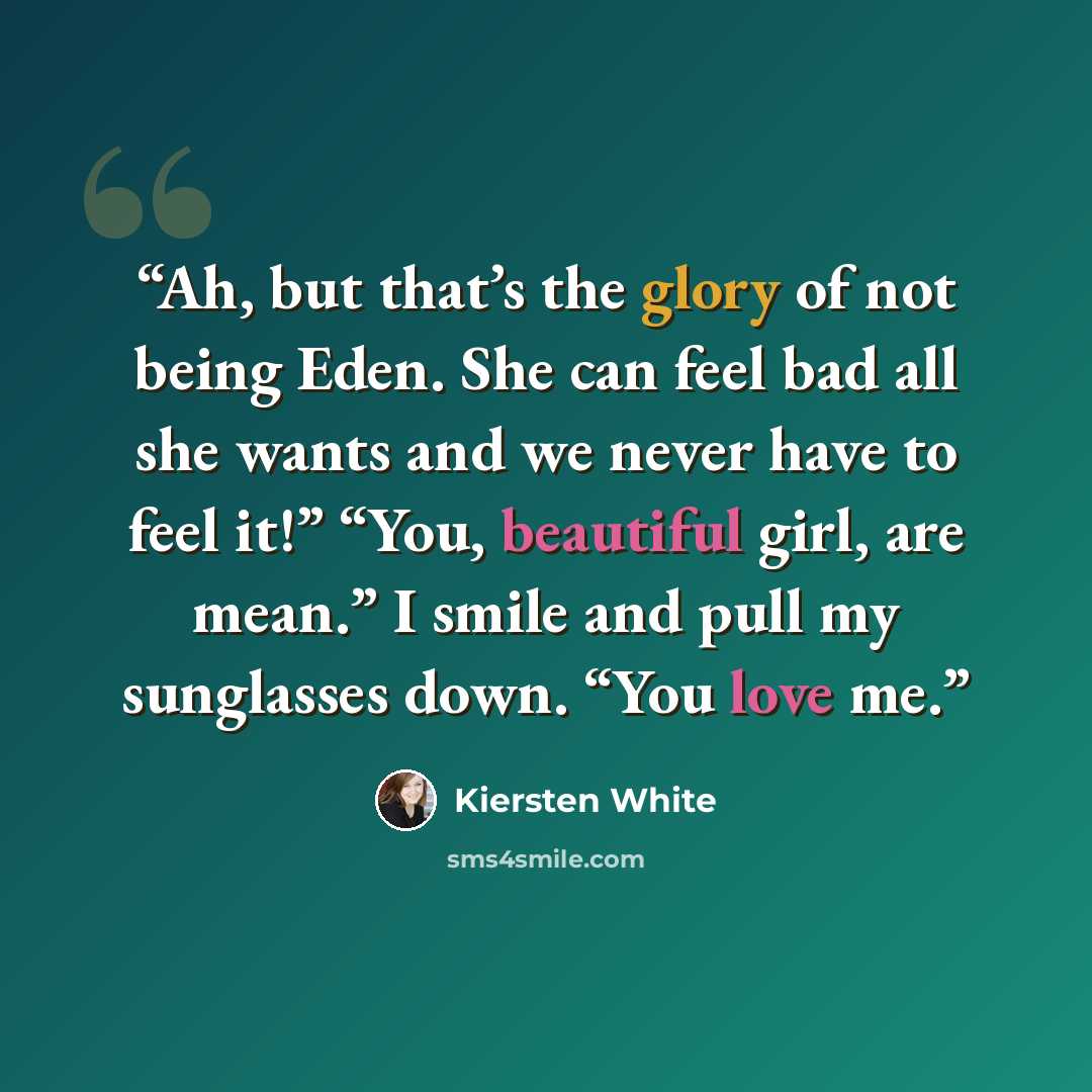 “Ah, but that’s the glory of not being Eden. She can feel bad all she wants and we never have to feel it!” “You, beautiful girl, are mean.” I smile and pull my sunglasses down. “You love me.” quote by Kiersten White