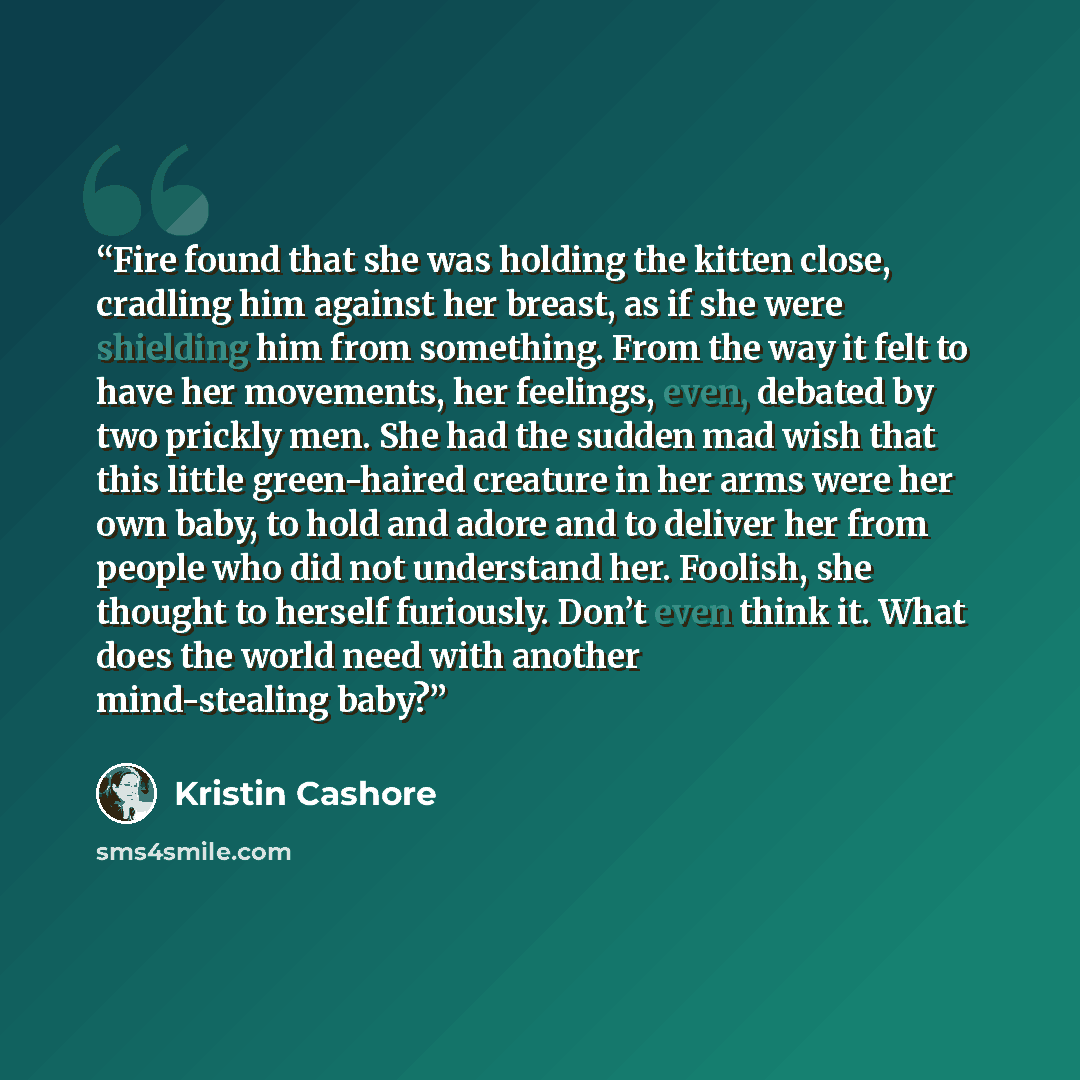 “Fire found that she was holding the kitten close, cradling him against her breast, as if she were shielding him from something. From the way it felt to have her movements, her feelings, even, debated by two prickly men. She had the sudden mad wish that this little green-haired creature in her arms…” quote by Kristin Cashore