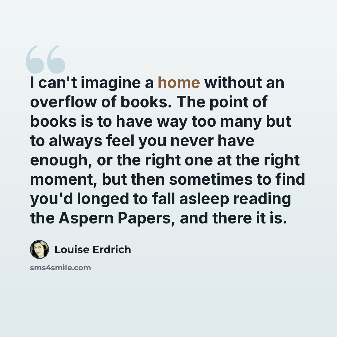 “I can't imagine a home without an overflow of books. The point of books is to have way too many but to always feel you never have enough, or the right one at the right moment, but then sometimes to find you'd longed to fall asleep reading the Aspern Papers, and there it is.” quote by Louise Erdrich
