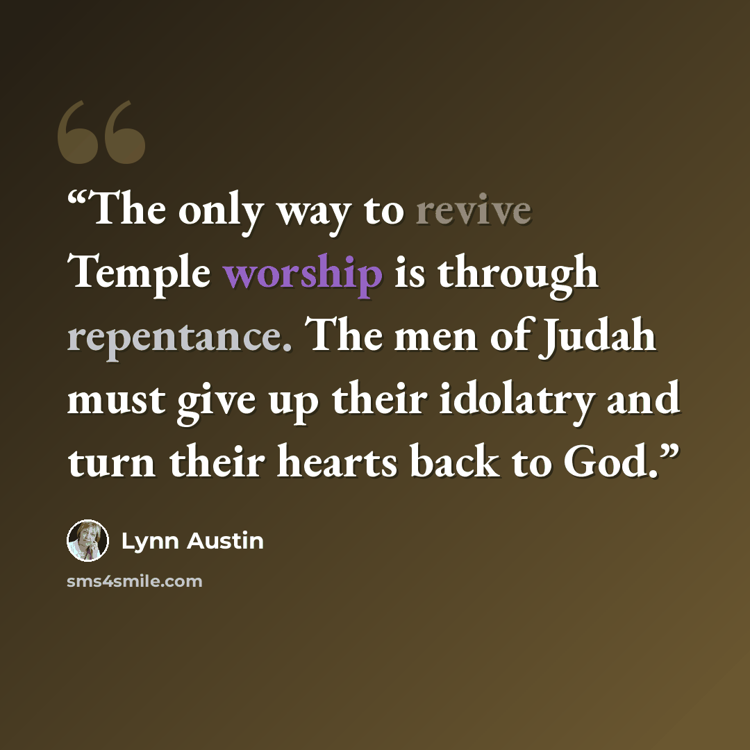 “The only way to revive Temple worship is through repentance. The men of Judah must give up their idolatry and turn their hearts back to God.” quote by Lynn Austin