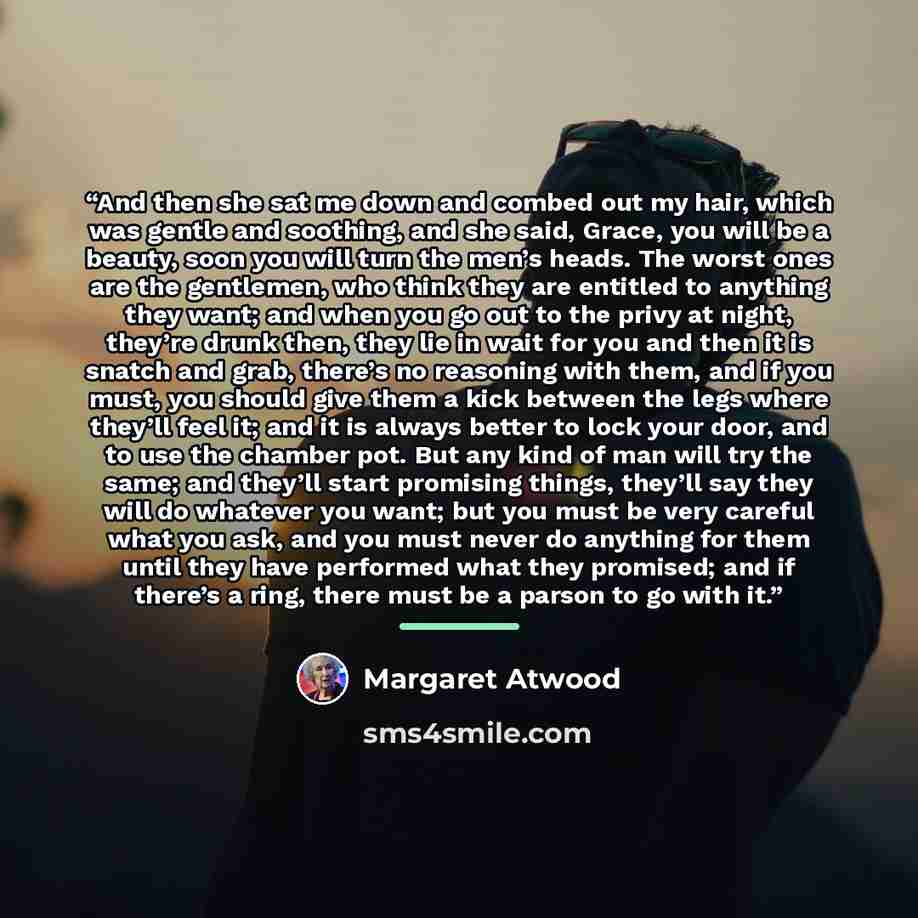 “And then she sat me down and combed out my hair, which was gentle and soothing, and she said, Grace, you will be a beauty, soon you will turn the men’s heads. The worst ones are the gentlemen, who think they are entitled to anything they want; and when you go out to the privy at night, they’re…” quote by Margaret Atwood