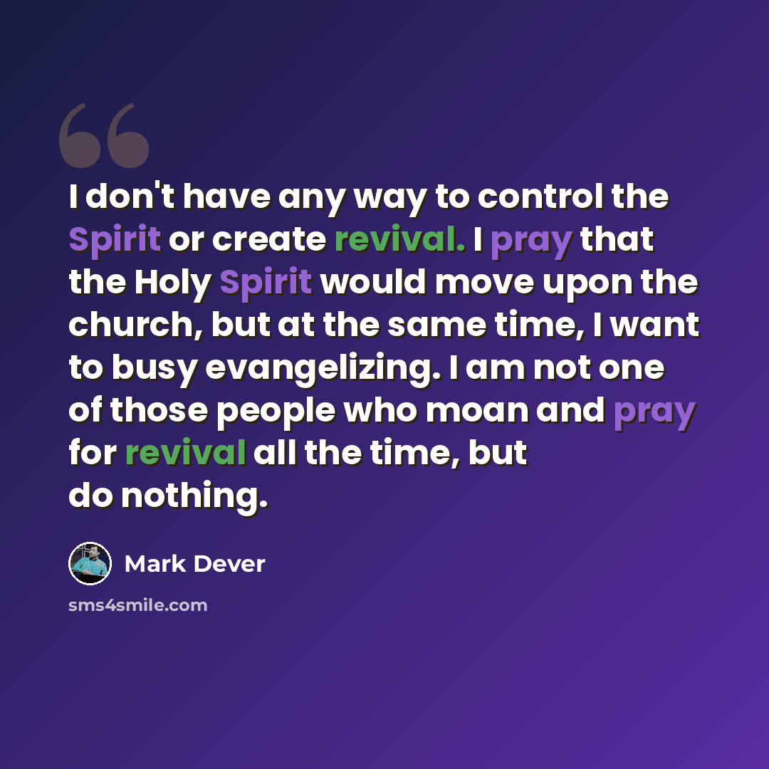 “I don't have any way to control the Spirit or create revival. I pray that the Holy Spirit would move upon the church, but at the same time, I want to busy evangelizing. I am not one of those people who moan and pray for revival all the time, but do nothing.” quote by Mark Dever