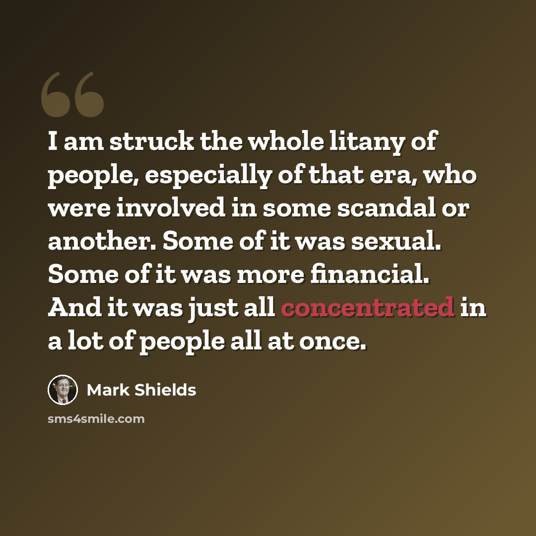 “I am struck the whole litany of people, especially of that era, who were involved in some scandal or another. Some of it was sexual. Some of it was more financial. And it was just all concentrated in a lot of people all at once.” quote by Mark Shields