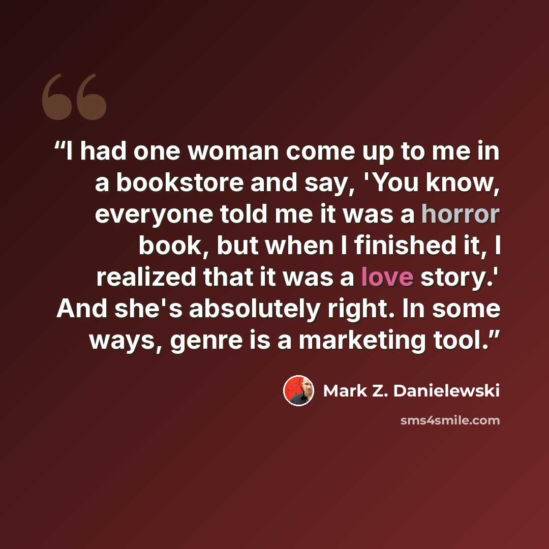 “I had one woman come up to me in a bookstore and say, 'You know, everyone told me it was a horror book, but when I finished it, I realized that it was a love story.' And she's absolutely right. In some ways, genre is a marketing tool.” quote by Mark Z. Danielewski