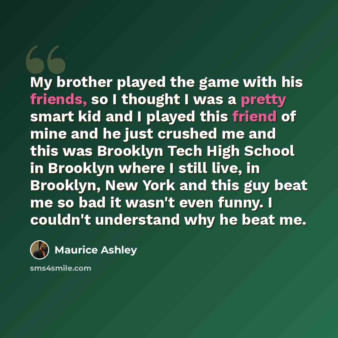 “My brother played the game with his friends, so I thought I was a pretty smart kid and I played this friend of mine and he just crushed me and this was Brooklyn Tech High School in Brooklyn where I still live, in Brooklyn, New York and this guy beat me so bad it wasn't even funny. I couldn't…” quote by Maurice Ashley