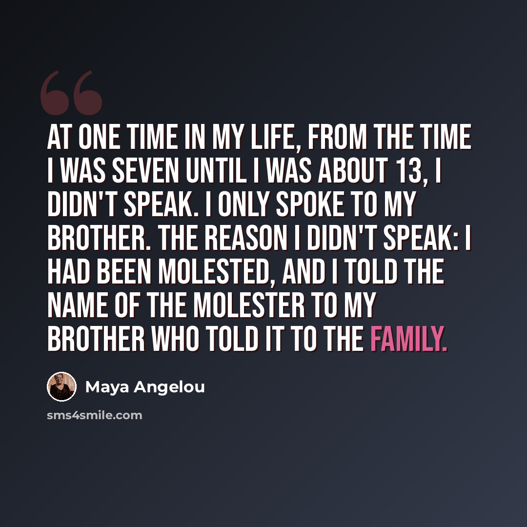 “At one time in my life, from the time I was seven until I was about 13, I didn't speak. I only spoke to my brother. The reason I didn't speak: I had been molested, and I told the name of the molester to my brother who told it to the family.” quote by Maya Angelou