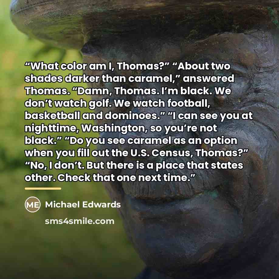 “What color am I, Thomas?” “About two shades darker than caramel,” answered Thomas. “Damn, Thomas. I’m black. We don’t watch golf. We watch football, basketball and dominoes.” “I can see you at nighttime, Washington, so you’re not black.” “Do you see caramel as an option when you fill out the U.S…” quote by Michael Edwards