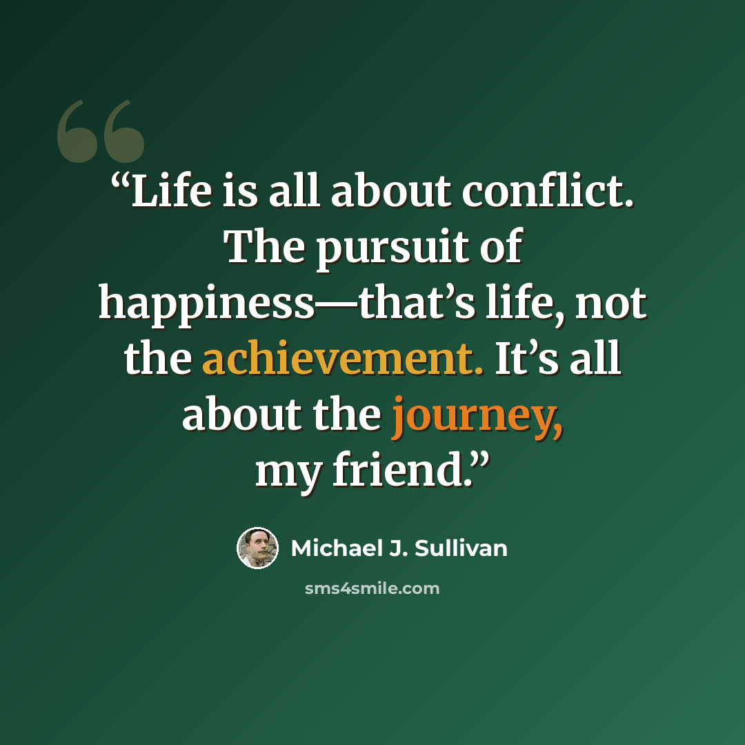 “Life is all about conflict. The pursuit of happiness—that’s life, not the achievement. It’s all about the journey, my friend.” quote by Michael J. Sullivan