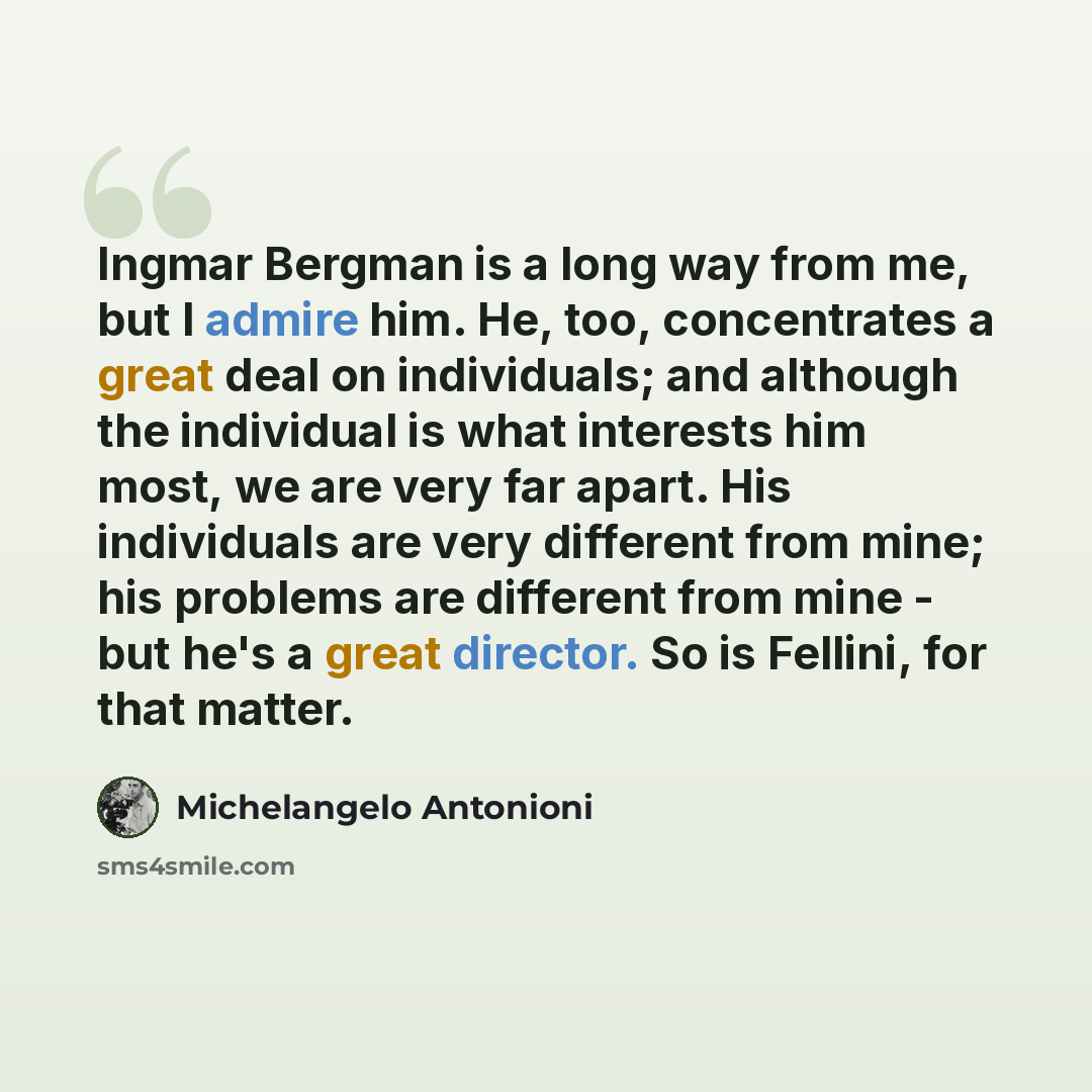 “Ingmar Bergman is a long way from me, but I admire him. He, too, concentrates a great deal on individuals; and although the individual is what interests him most, we are very far apart. His individuals are very different from mine; his problems are different from mine - but he's a great director…” quote by Michelangelo Antonioni