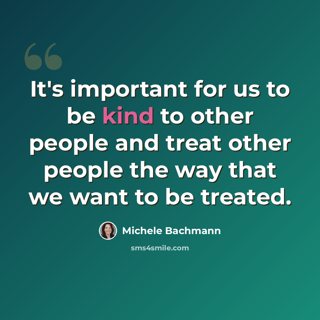 “It's important for us to be kind to other people and treat other people the way that we want to be treated.” quote by Michele Bachmann