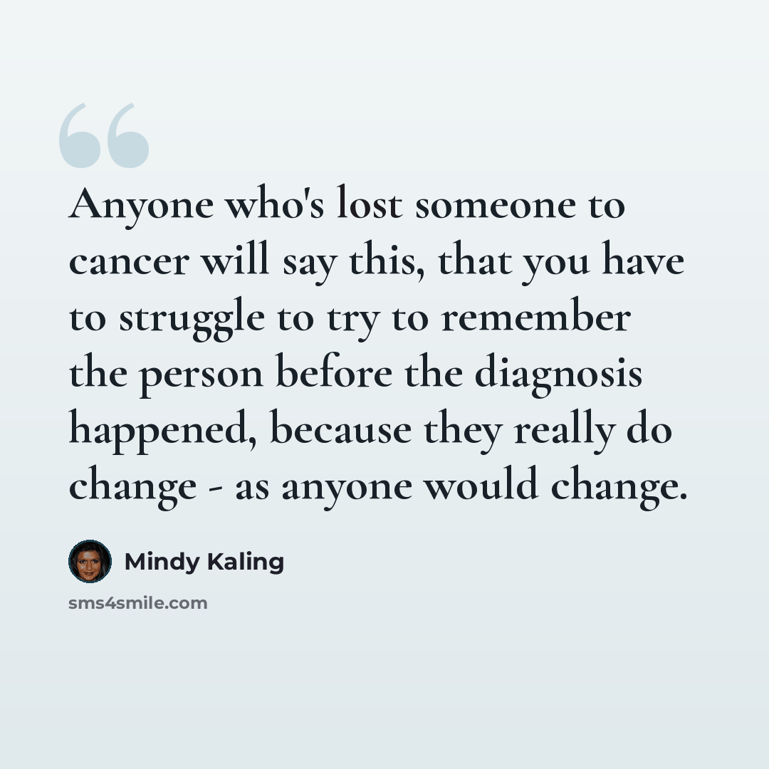 “Anyone who's lost someone to cancer will say this, that you have to struggle to try to remember the person before the diagnosis happened, because they really do change - as anyone would change.” quote by Mindy Kaling