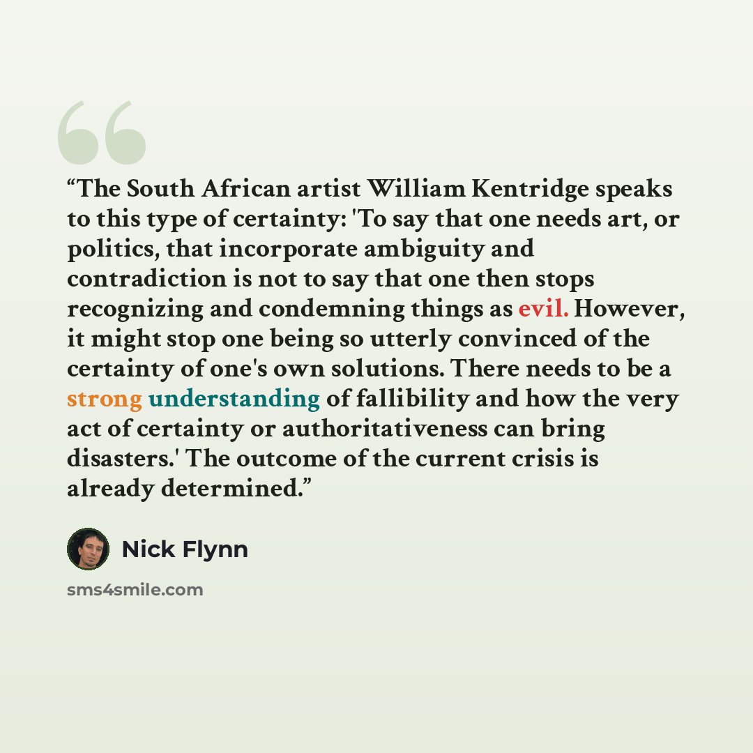 “The South African artist William Kentridge speaks to this type of certainty: 'To say that one needs art, or politics, that incorporate ambiguity and contradiction is not to say that one then stops recognizing and condemning things as evil. However, it might stop one being so utterly convinced of…” quote by Nick Flynn