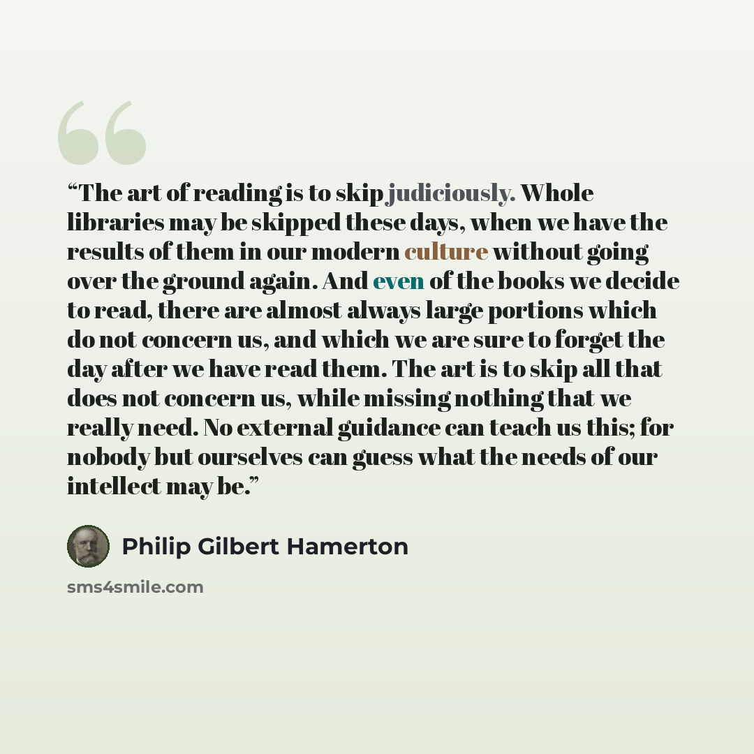 “The art of reading is to skip judiciously. Whole libraries may be skipped these days, when we have the results of them in our modern culture without going over the ground again. And even of the books we decide to read, there are almost always large portions which do not concern us, and which we…” quote by Philip Gilbert Hamerton