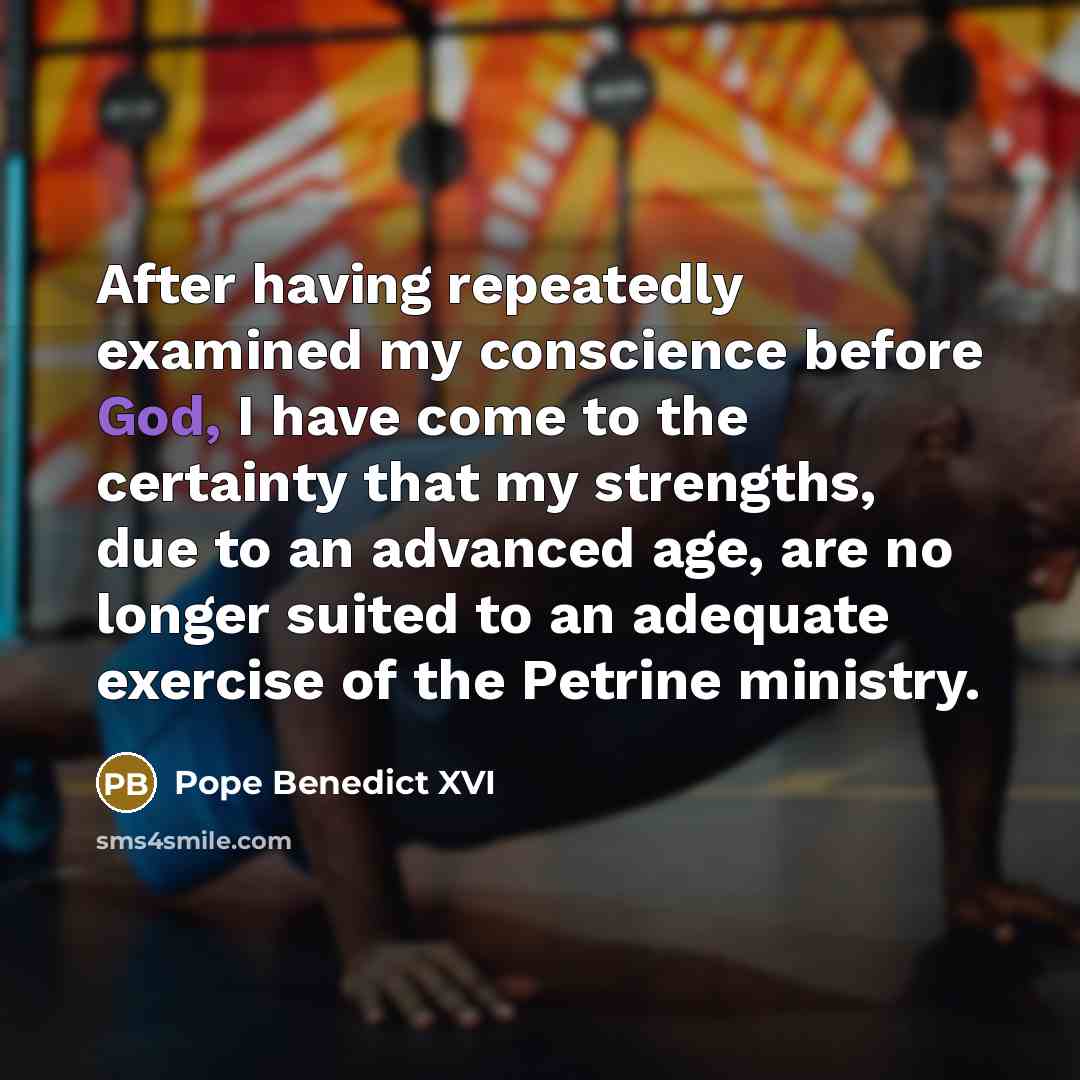 “After having repeatedly examined my conscience before God, I have come to the certainty that my strengths, due to an advanced age, are no longer suited to an adequate exercise of the Petrine ministry.” quote by Pope Benedict XVI
