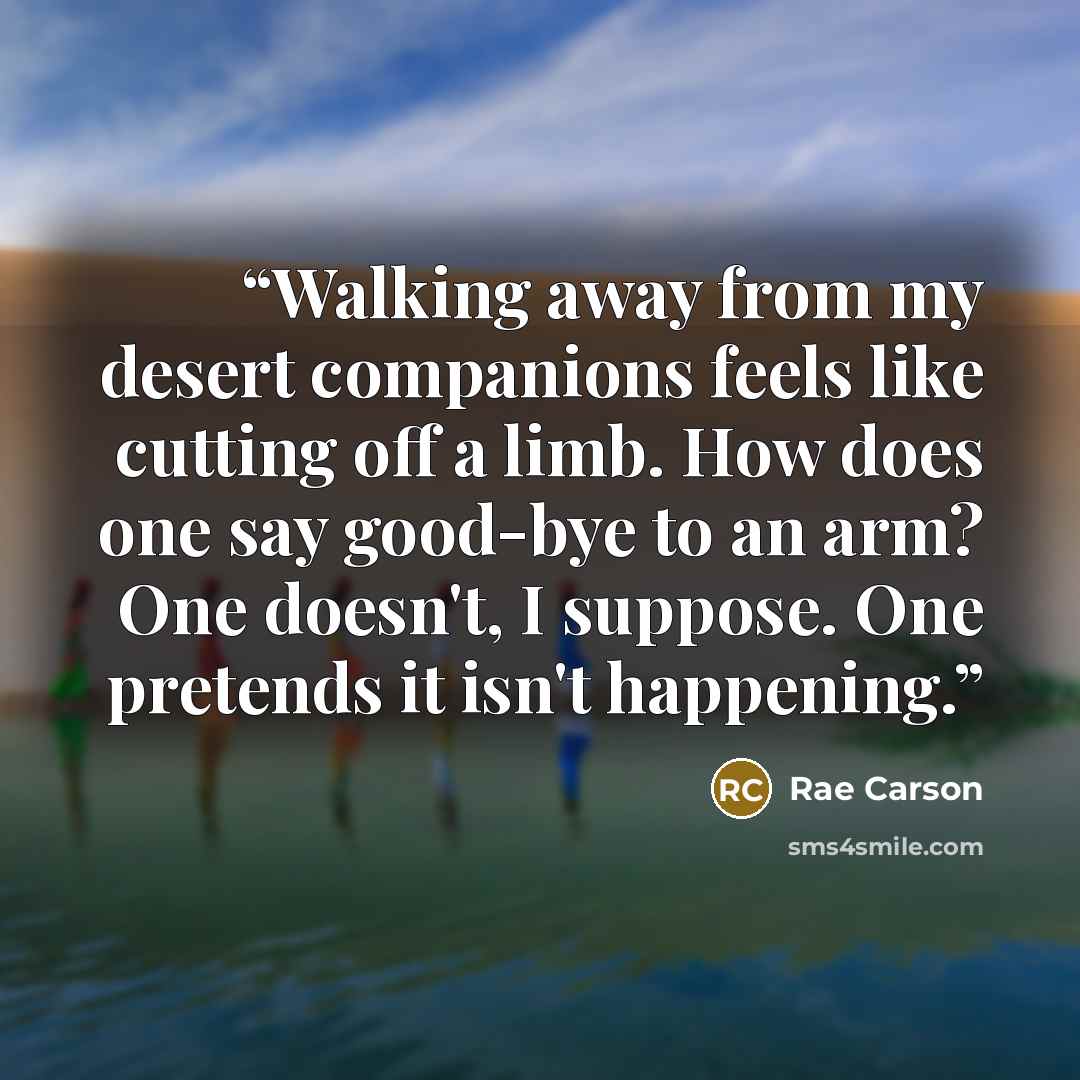 “Walking away from my desert companions feels like cutting off a limb. How does one say good-bye to an arm? One doesn't, I suppose. One pretends it isn't happening.” quote by Rae Carson