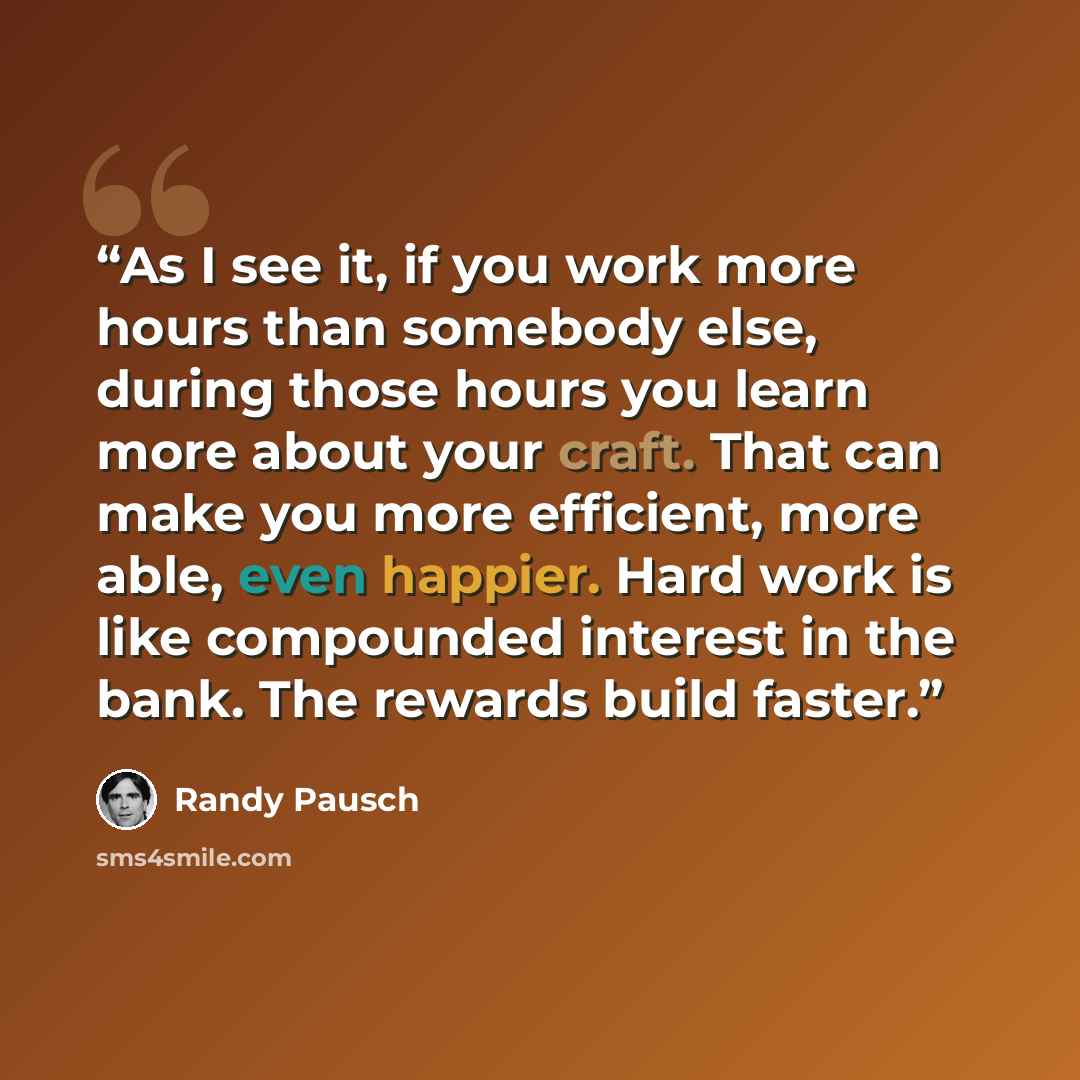“As I see it, if you work more hours than somebody else, during those hours you learn more about your craft. That can make you more efficient, more able, even happier. Hard work is like compounded interest in the bank. The rewards build faster.” quote by Randy Pausch