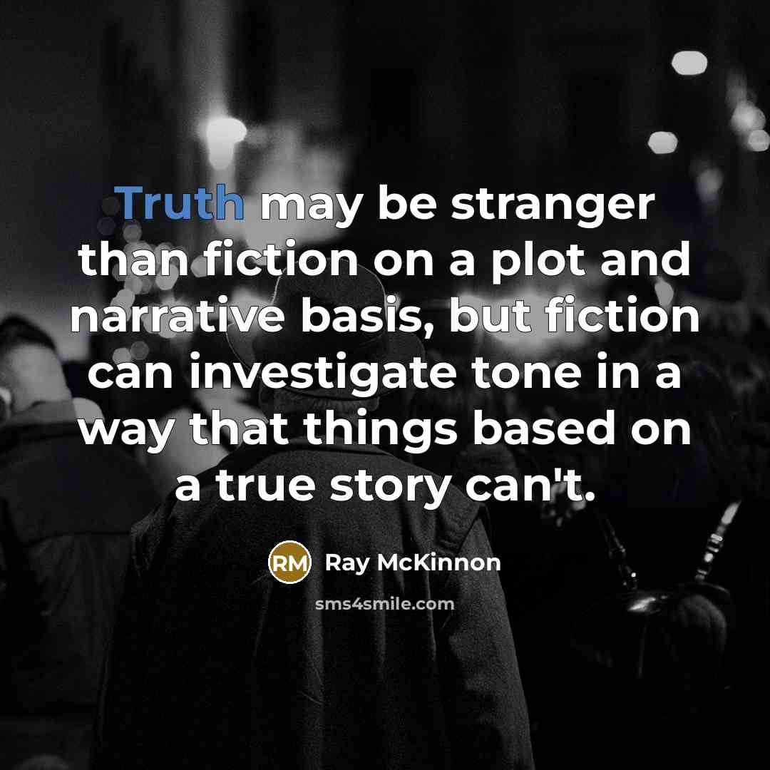 “Truth may be stranger than fiction on a plot and narrative basis, but fiction can investigate tone in a way that things based on a true story can't.” quote by Ray McKinnon
