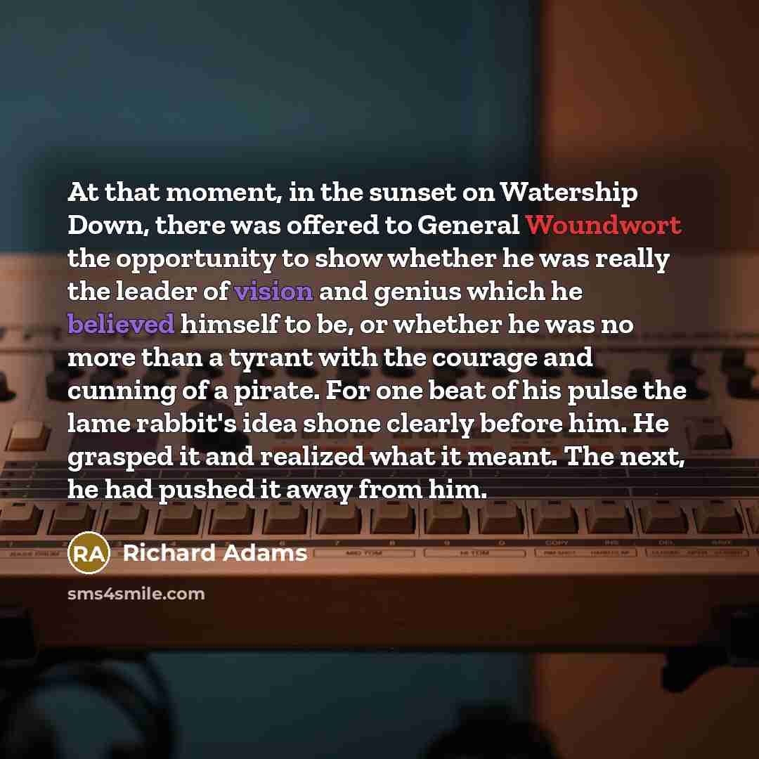 “At that moment, in the sunset on Watership Down, there was offered to General Woundwort the opportunity to show whether he was really the leader of vision and genius which he believed himself to be, or whether he was no more than a tyrant with the courage and cunning of a pirate. For one beat of…” quote by Richard Adams