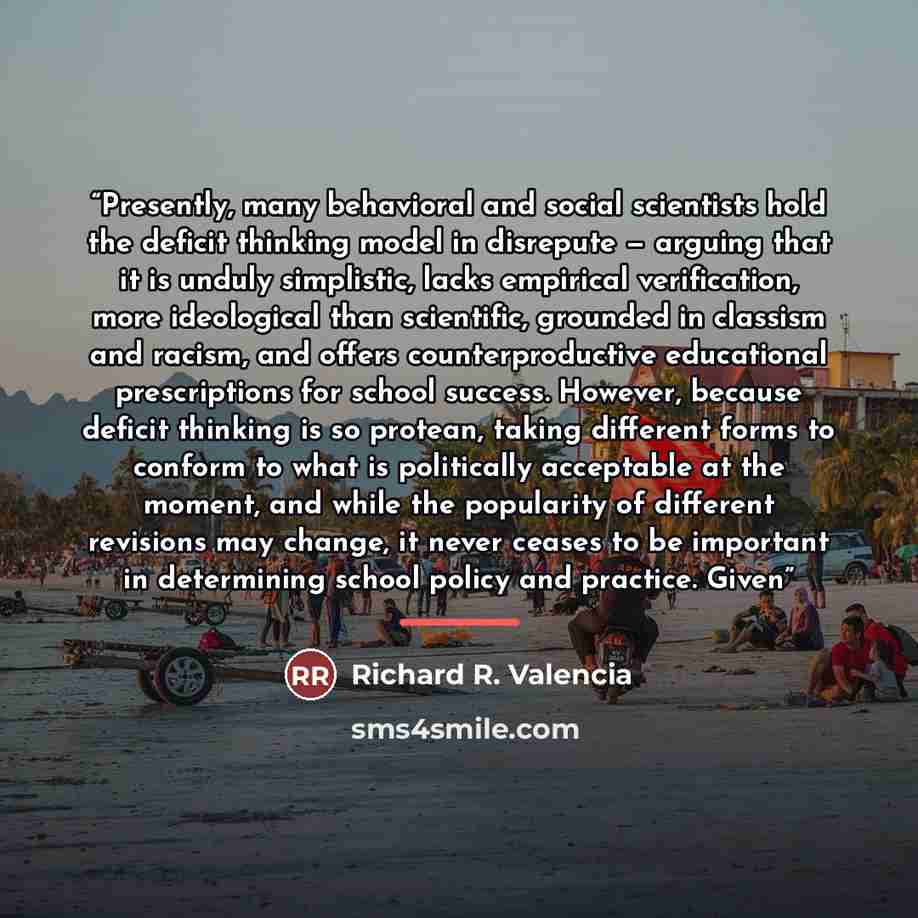 “Presently, many behavioral and social scientists hold the deficit thinking model in disrepute — arguing that it is unduly simplistic, lacks empirical verification, more ideological than scientific, grounded in classism and racism, and offers counterproductive educational prescriptions for school…” quote by Richard R. Valencia