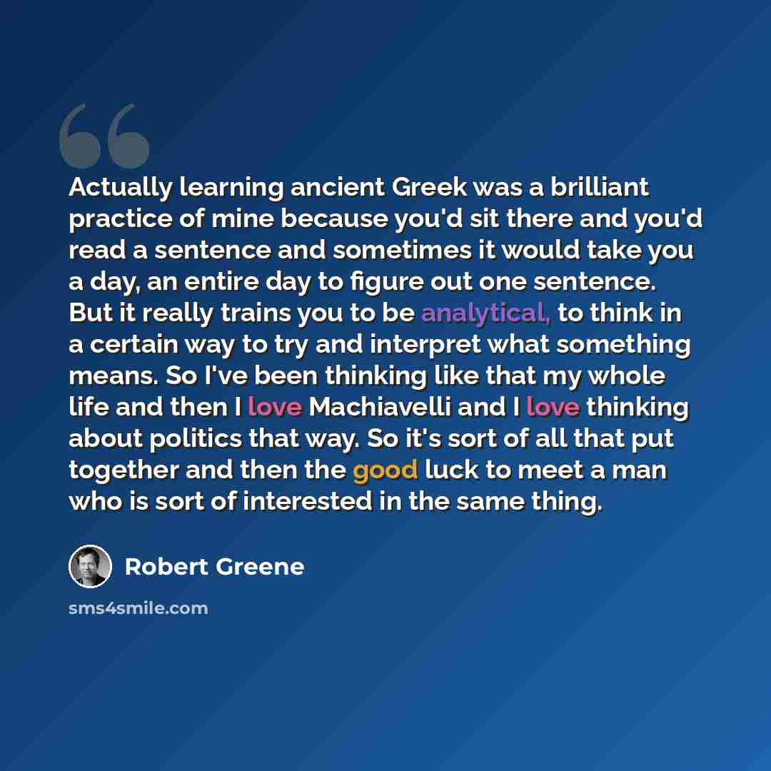 “Actually learning ancient Greek was a brilliant practice of mine because you'd sit there and you'd read a sentence and sometimes it would take you a day, an entire day to figure out one sentence. But it really trains you to be analytical, to think in a certain way to try and interpret what…” quote by Robert Greene