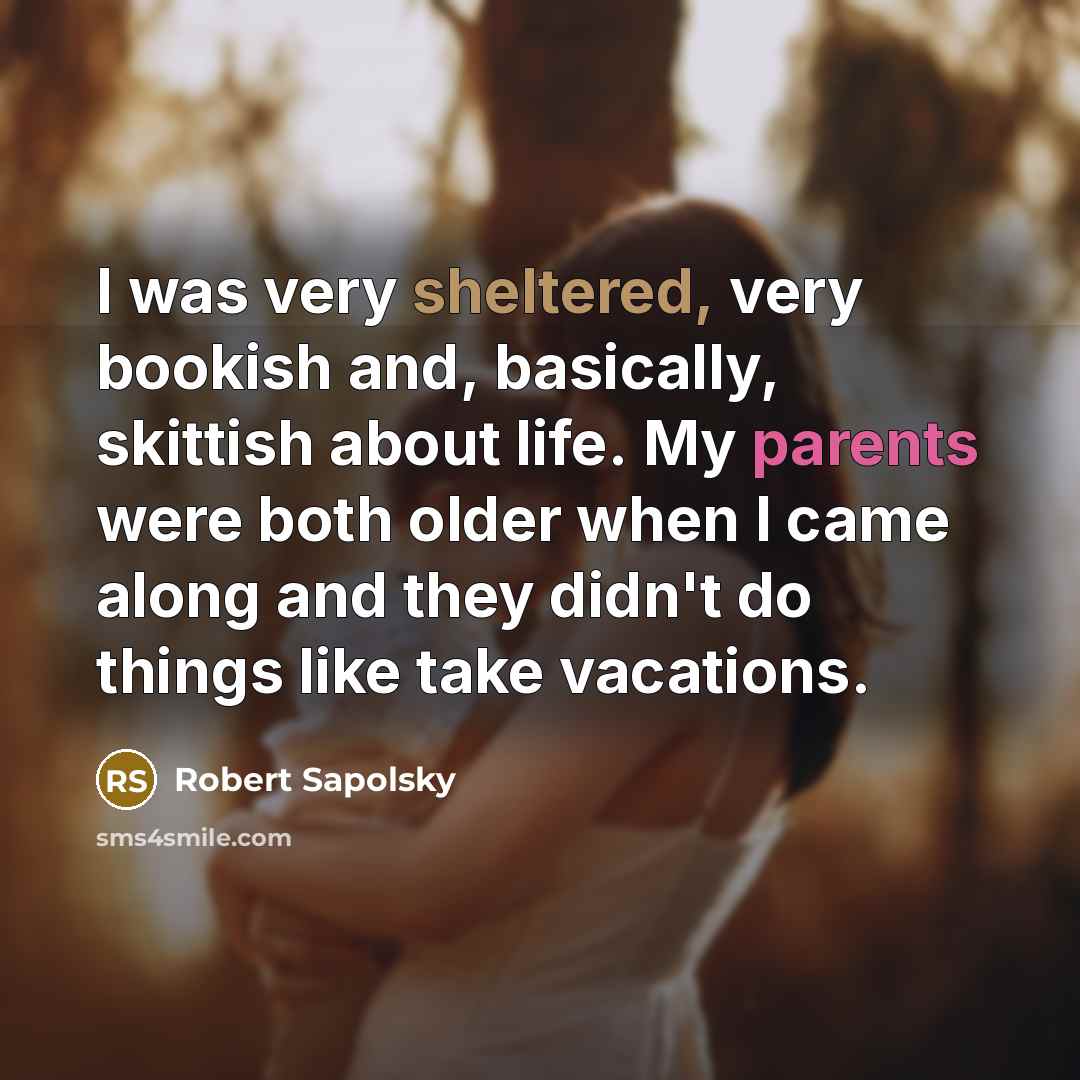 “I was very sheltered, very bookish and, basically, skittish about life. My parents were both older when I came along and they didn't do things like take vacations.” quote by Robert Sapolsky