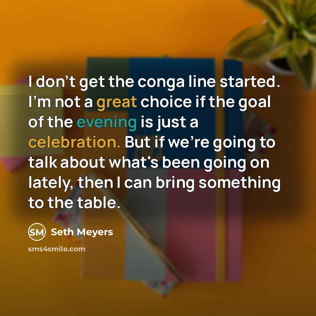 “I don't get the conga line started. I'm not a great choice if the goal of the evening is just a celebration. But if we're going to talk about what's been going on lately, then I can bring something to the table.” quote by Seth Meyers