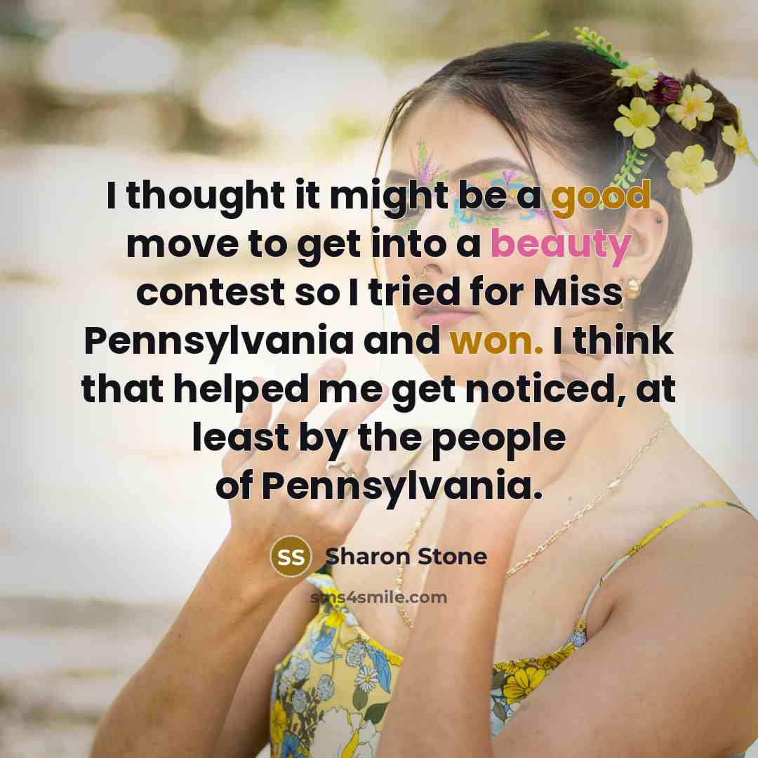 “I thought it might be a good move to get into a beauty contest so I tried for Miss Pennsylvania and won. I think that helped me get noticed, at least by the people of Pennsylvania.” quote by Sharon Stone