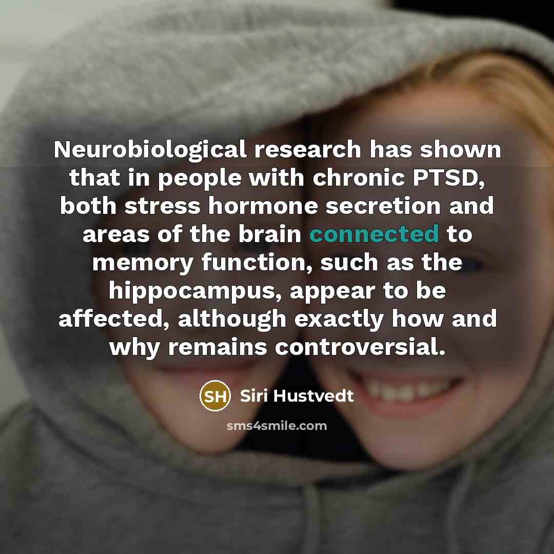 “Neurobiological research has shown that in people with chronic PTSD, both stress hormone secretion and areas of the brain connected to memory function, such as the hippocampus, appear to be affected, although exactly how and why remains controversial.” quote by Siri Hustvedt