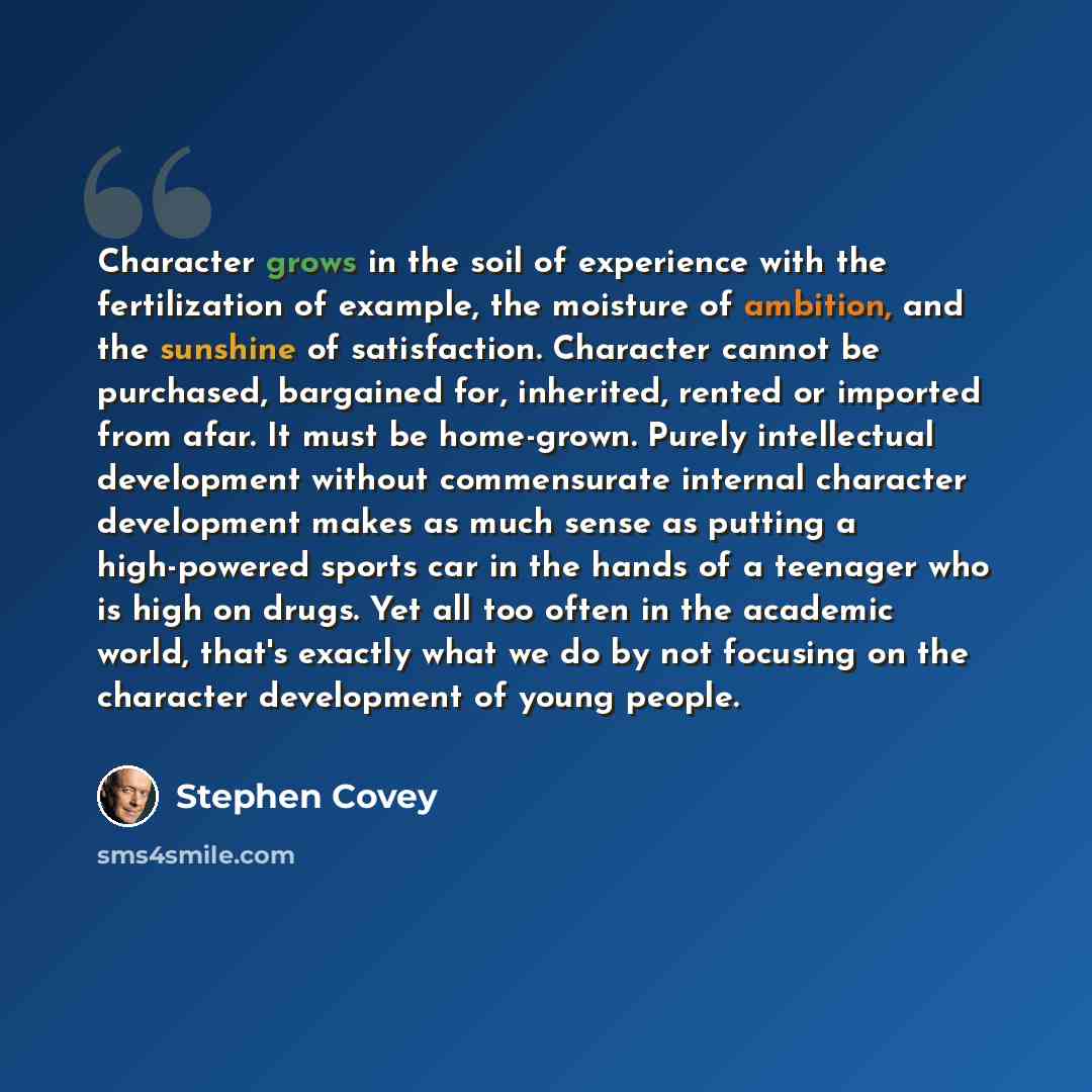 “Character grows in the soil of experience with the fertilization of example, the moisture of ambition, and the sunshine of satisfaction. Character cannot be purchased, bargained for, inherited, rented or imported from afar. It must be home-grown. Purely intellectual development without…” quote by Stephen Covey
