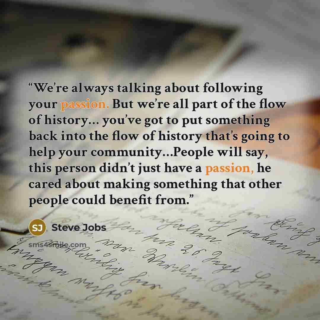 “We’re always talking about following your passion. But we’re all part of the flow of history… you’ve got to put something back into the flow of history that’s going to help your community…People will say, this person didn’t just have a passion, he cared about making something that other people…” quote by Steve Jobs