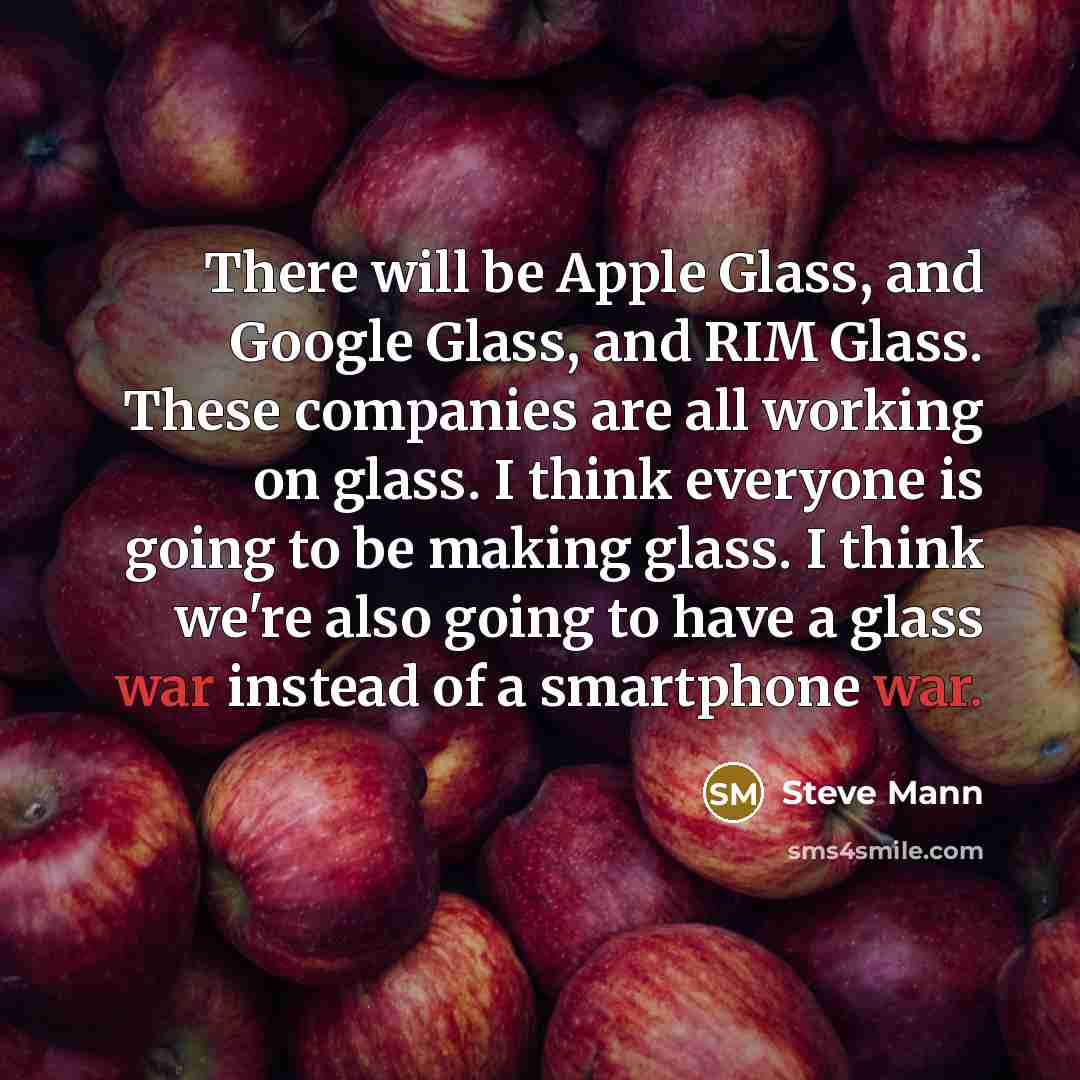 “There will be Apple Glass, and Google Glass, and RIM Glass. These companies are all working on glass. I think everyone is going to be making glass. I think we're also going to have a glass war instead of a smartphone war.” quote by Steve Mann