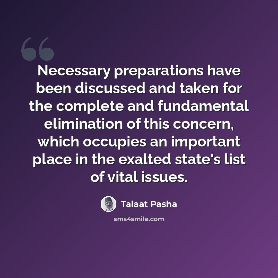 “Necessary preparations have been discussed and taken for the complete and fundamental elimination of this concern, which occupies an important place in the exalted state's list of vital issues.” quote by Talaat Pasha