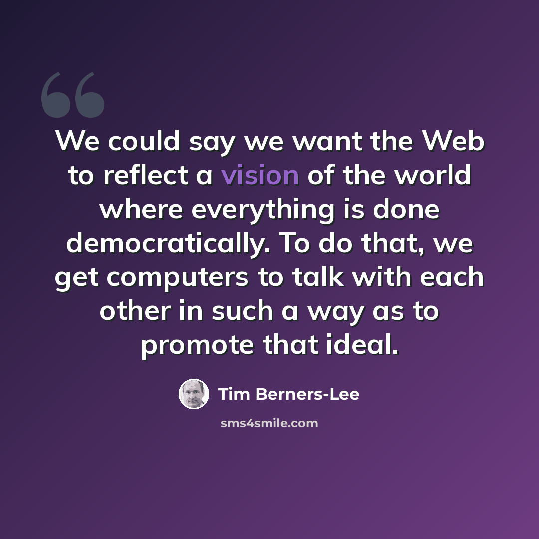 “We could say we want the Web to reflect a vision of the world where everything is done democratically. To do that, we get computers to talk with each other in such a way as to promote that ideal.” quote by Tim Berners-Lee