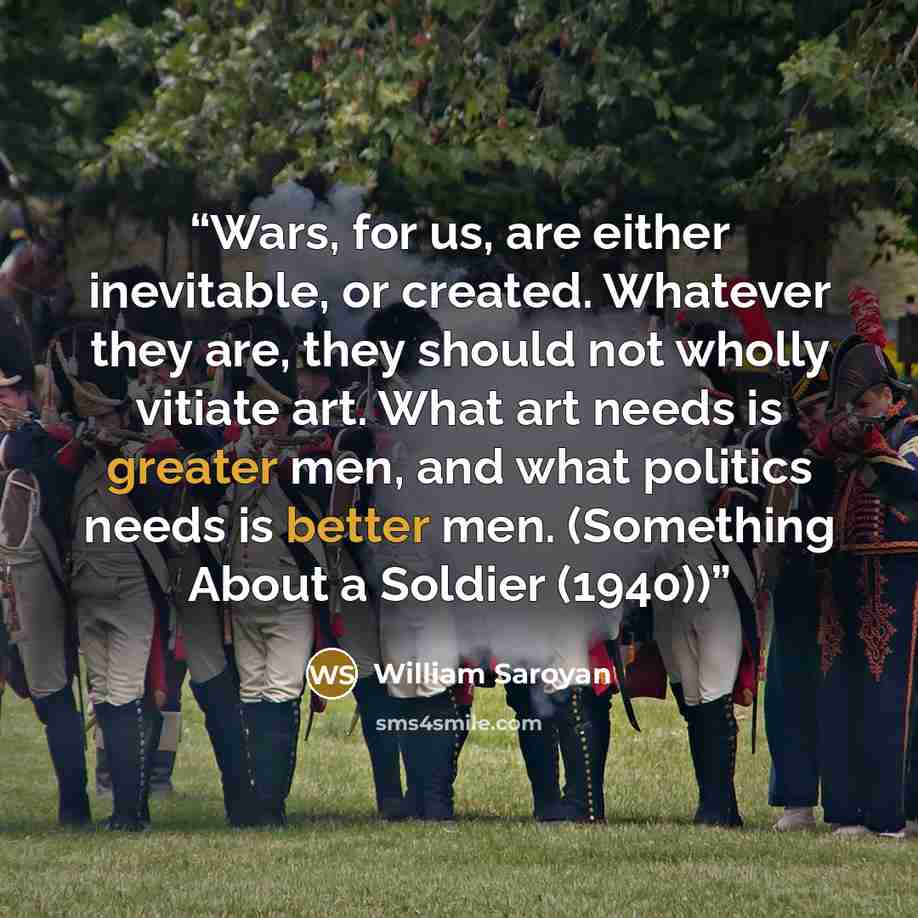 “Wars, for us, are either inevitable, or created. Whatever they are, they should not wholly vitiate art. What art needs is greater men, and what politics needs is better men. (Something About a Soldier (1940))” quote by William Saroyan