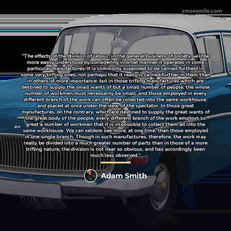 “The effects of the division of labour, in the general business of society, will be more easily understood by considering in what manner it operates in some particular manufactures. It is commonly supposed to be carried furthest in some very trifling ones; not perhaps that it really is carried…” quote by Adam Smith