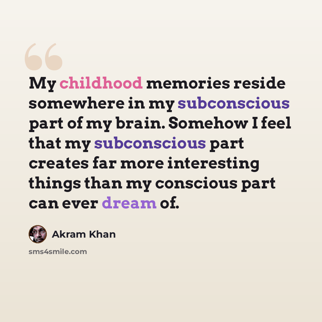 “My childhood memories reside somewhere in my subconscious part of my brain. Somehow I feel that my subconscious part creates far more interesting things than my conscious part can ever dream of.” quote by Akram Khan