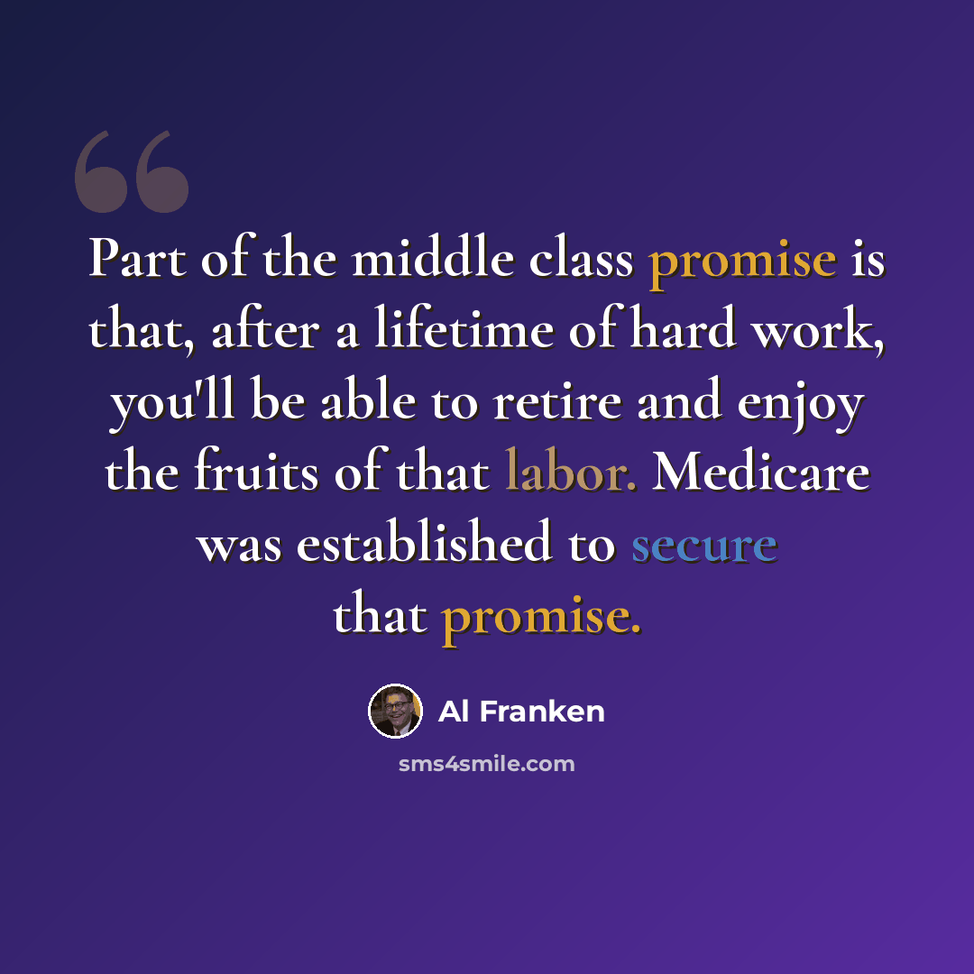 “Part of the middle class promise is that, after a lifetime of hard work, you'll be able to retire and enjoy the fruits of that labor. Medicare was established to secure that promise.” quote by Al Franken