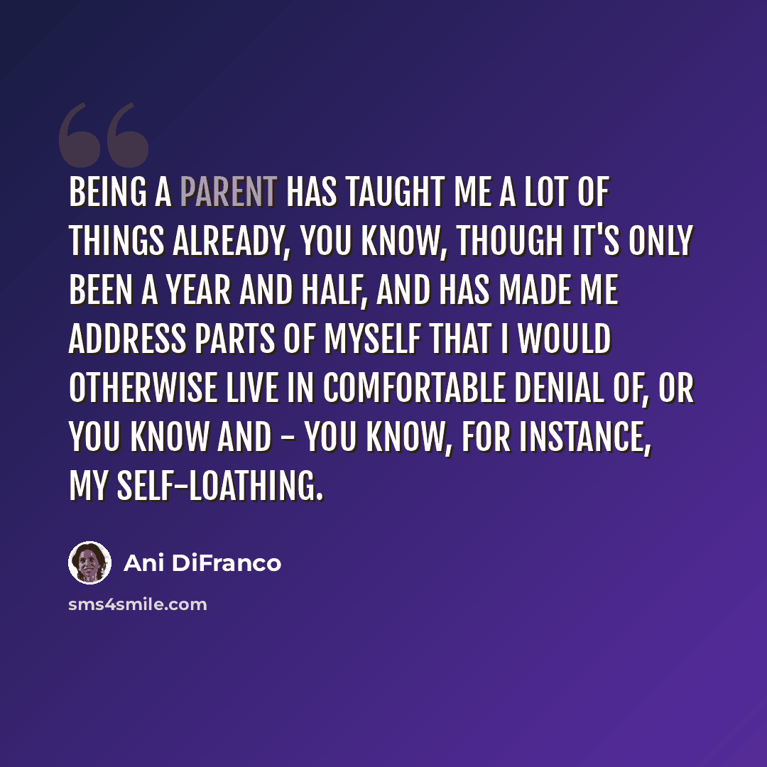 “Being a parent has taught me a lot of things already, you know, though it's only been a year and half, and has made me address parts of myself that I would otherwise live in comfortable denial of, or you know and - you know, for instance, my self-loathing.” quote by Ani DiFranco