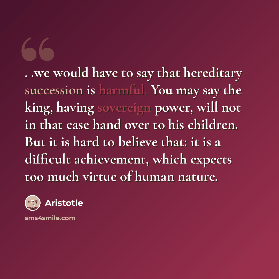“. .we would have to say that hereditary succession is harmful. You may say the king, having sovereign power, will not in that case hand over to his children. But it is hard to believe that: it is a difficult achievement, which expects too much virtue of human nature.” quote by Aristotle