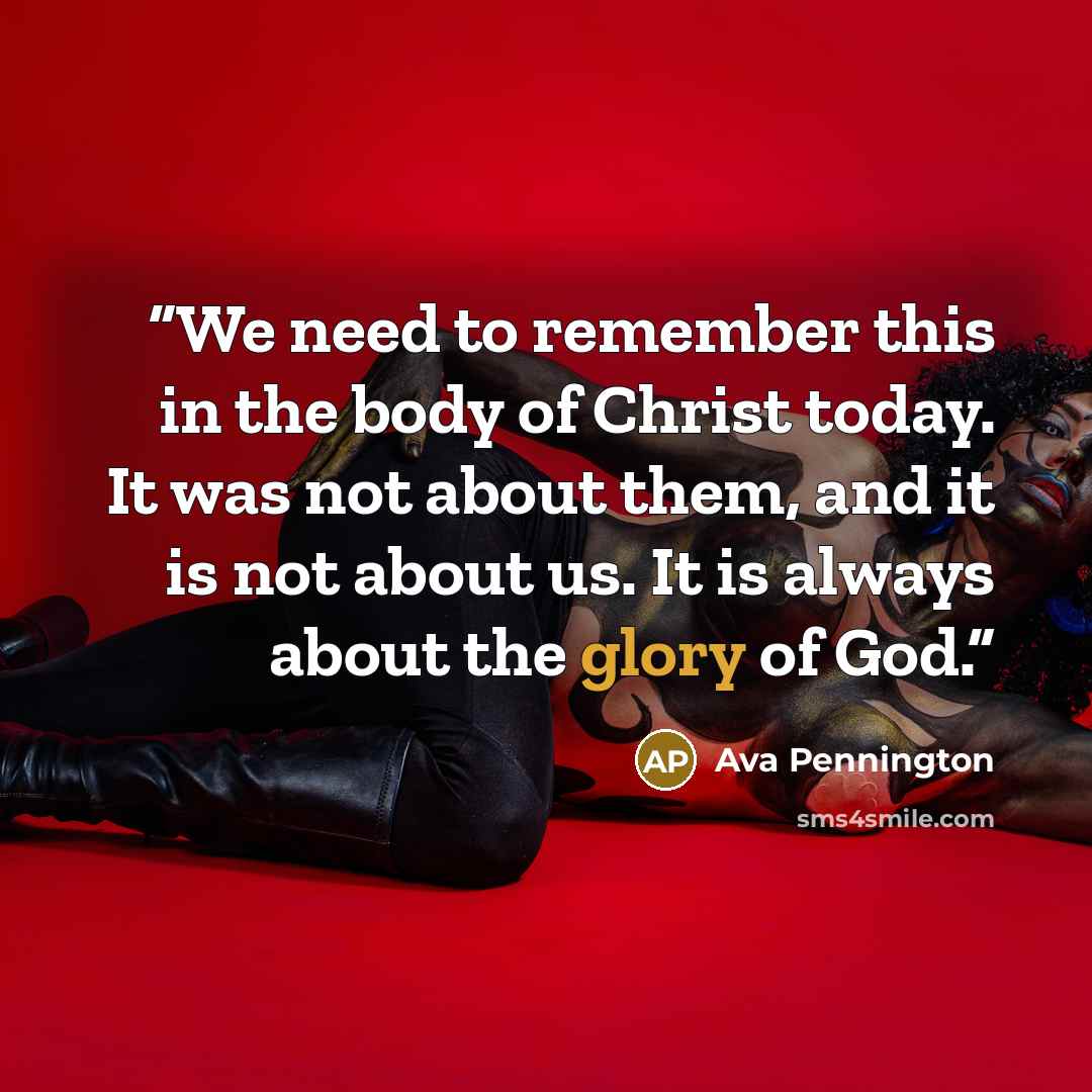 “We need to remember this in the body of Christ today. It was not about them, and it is not about us. It is always about the glory of God.” quote by Ava Pennington