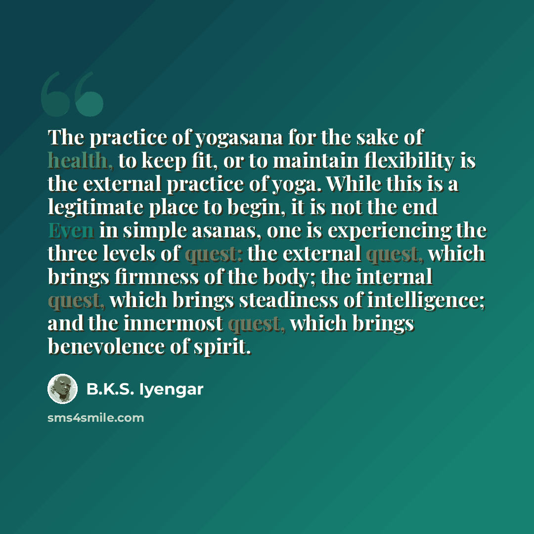 “The practice of yogasana for the sake of health, to keep fit, or to maintain flexibility is the external practice of yoga. While this is a legitimate place to begin, it is not the end Even in simple asanas, one is experiencing the three levels of quest: the external quest, which brings firmness of…” quote by B.K.S. Iyengar