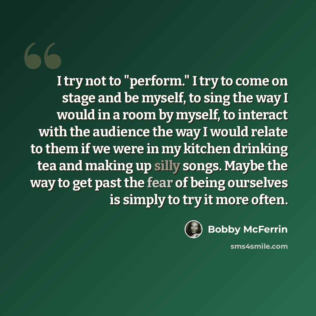 “I try not to "perform." I try to come on stage and be myself, to sing the way I would in a room by myself, to interact with the audience the way I would relate to them if we were in my kitchen drinking tea and making up silly songs. Maybe the way to get past the fear of being ourselves is simply…” quote by Bobby McFerrin