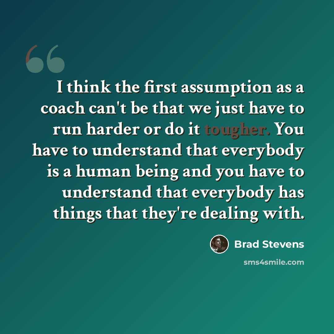 “I think the first assumption as a coach can't be that we just have to run harder or do it tougher. You have to understand that everybody is a human being and you have to understand that everybody has things that they're dealing with.” quote by Brad Stevens