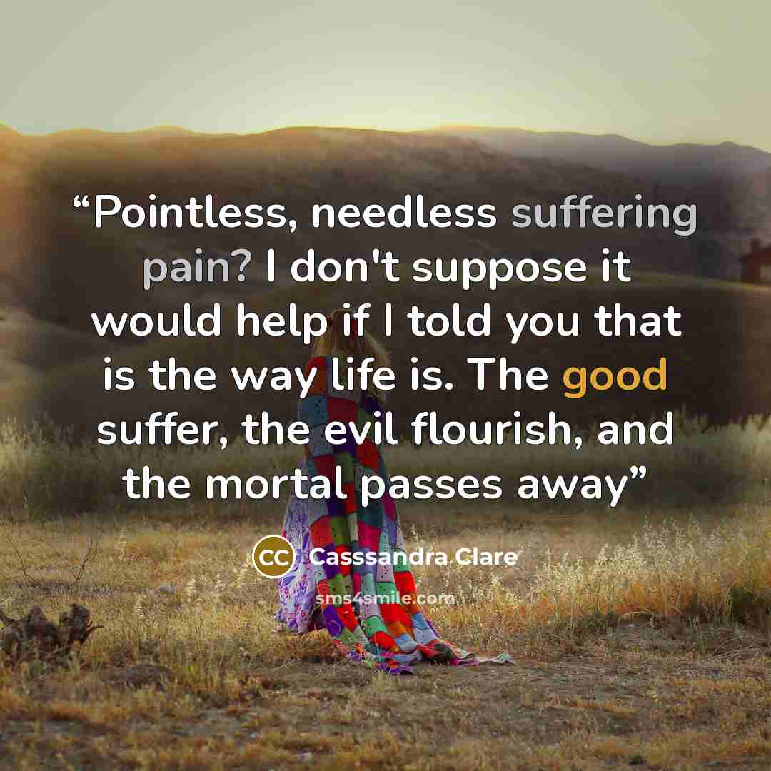 “Pointless, needless suffering pain? I don't suppose it would help if I told you that is the way life is. The good suffer, the evil flourish, and the mortal passes away” quote by Casssandra Clare