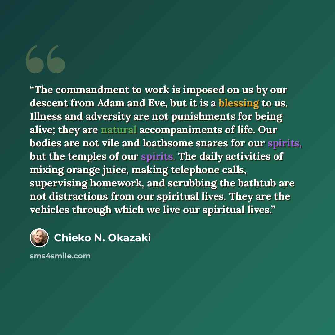 “The commandment to work is imposed on us by our descent from Adam and Eve, but it is a blessing to us. Illness and adversity are not punishments for being alive; they are natural accompaniments of life. Our bodies are not vile and loathsome snares for our spirits, but the temples of our spirits…” quote by Chieko N. Okazaki