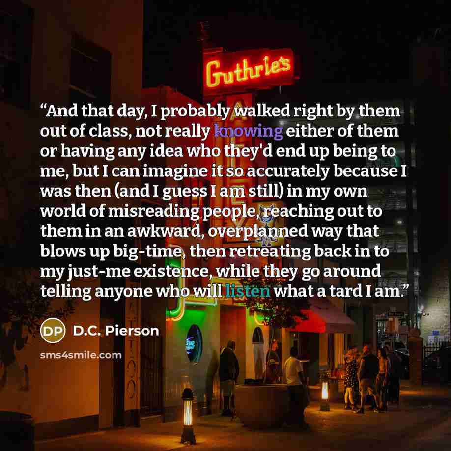 “And that day, I probably walked right by them out of class, not really knowing either of them or having any idea who they'd end up being to me, but I can imagine it so accurately because I was then (and I guess I am still) in my own world of misreading people, reaching out to them in an awkward…” quote by D.C. Pierson