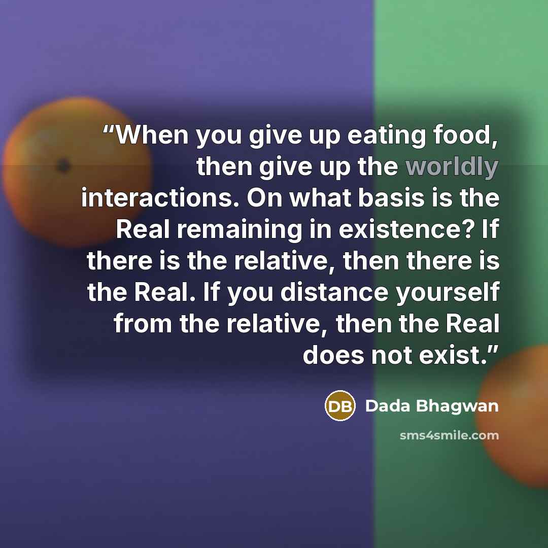 “When you give up eating food, then give up the worldly interactions. On what basis is the Real remaining in existence? If there is the relative, then there is the Real. If you distance yourself from the relative, then the Real does not exist.” quote by Dada Bhagwan