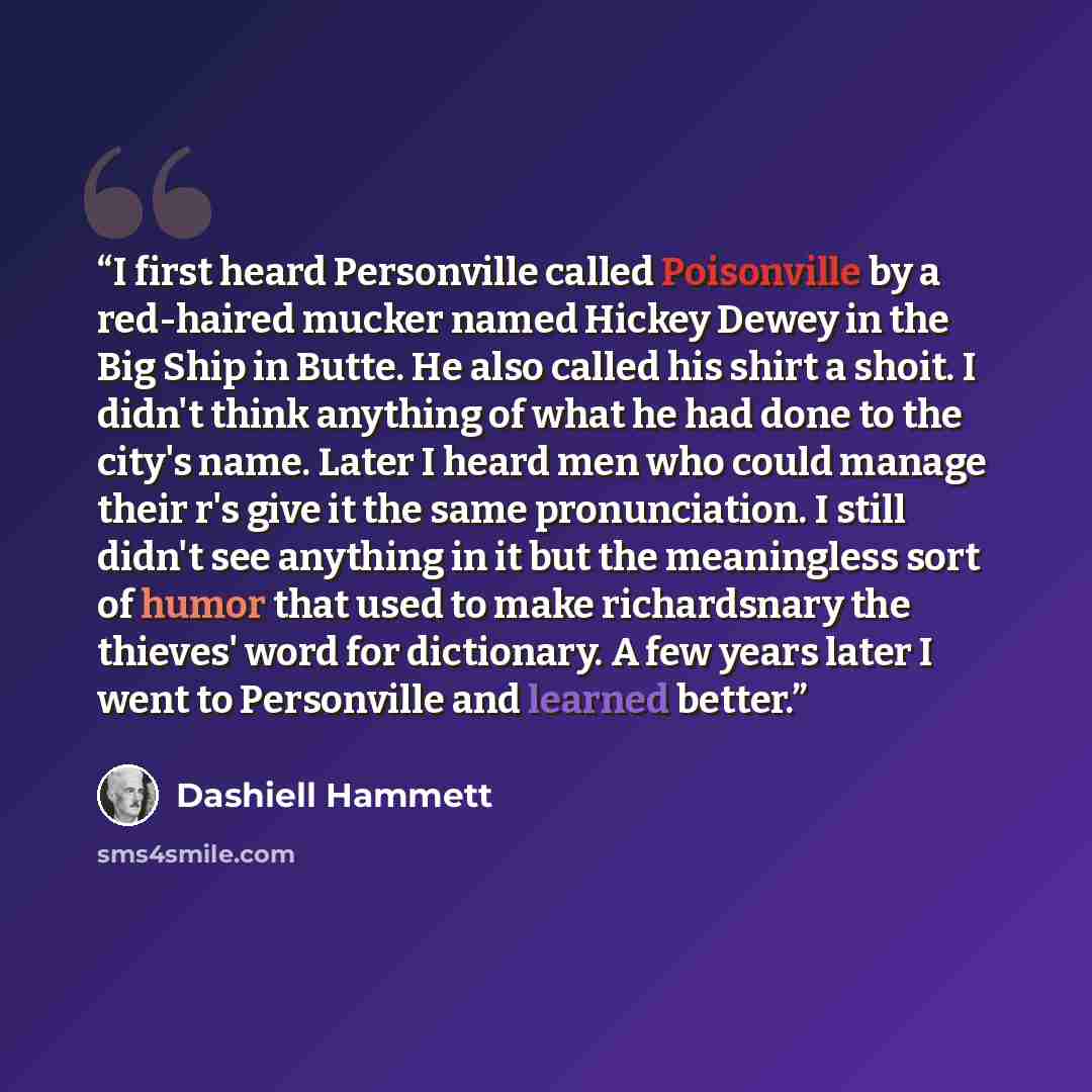 “I first heard Personville called Poisonville by a red-haired mucker named Hickey Dewey in the Big Ship in Butte. He also called his shirt a shoit. I didn't think anything of what he had done to the city's name. Later I heard men who could manage their r's give it the same pronunciation. I still…” quote by Dashiell Hammett