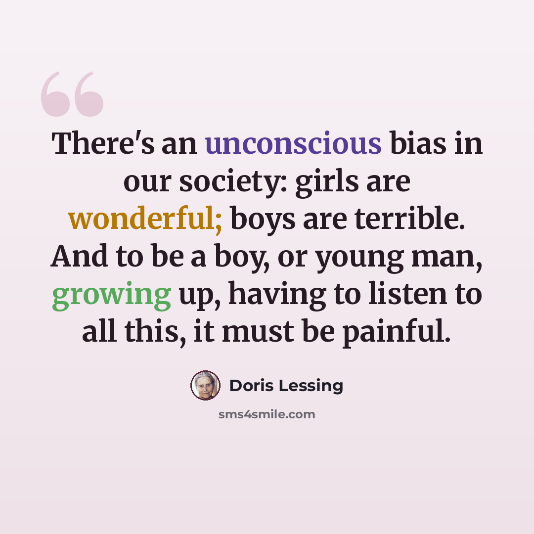 “There's an unconscious bias in our society: girls are wonderful; boys are terrible. And to be a boy, or young man, growing up, having to listen to all this, it must be painful.” quote by Doris Lessing