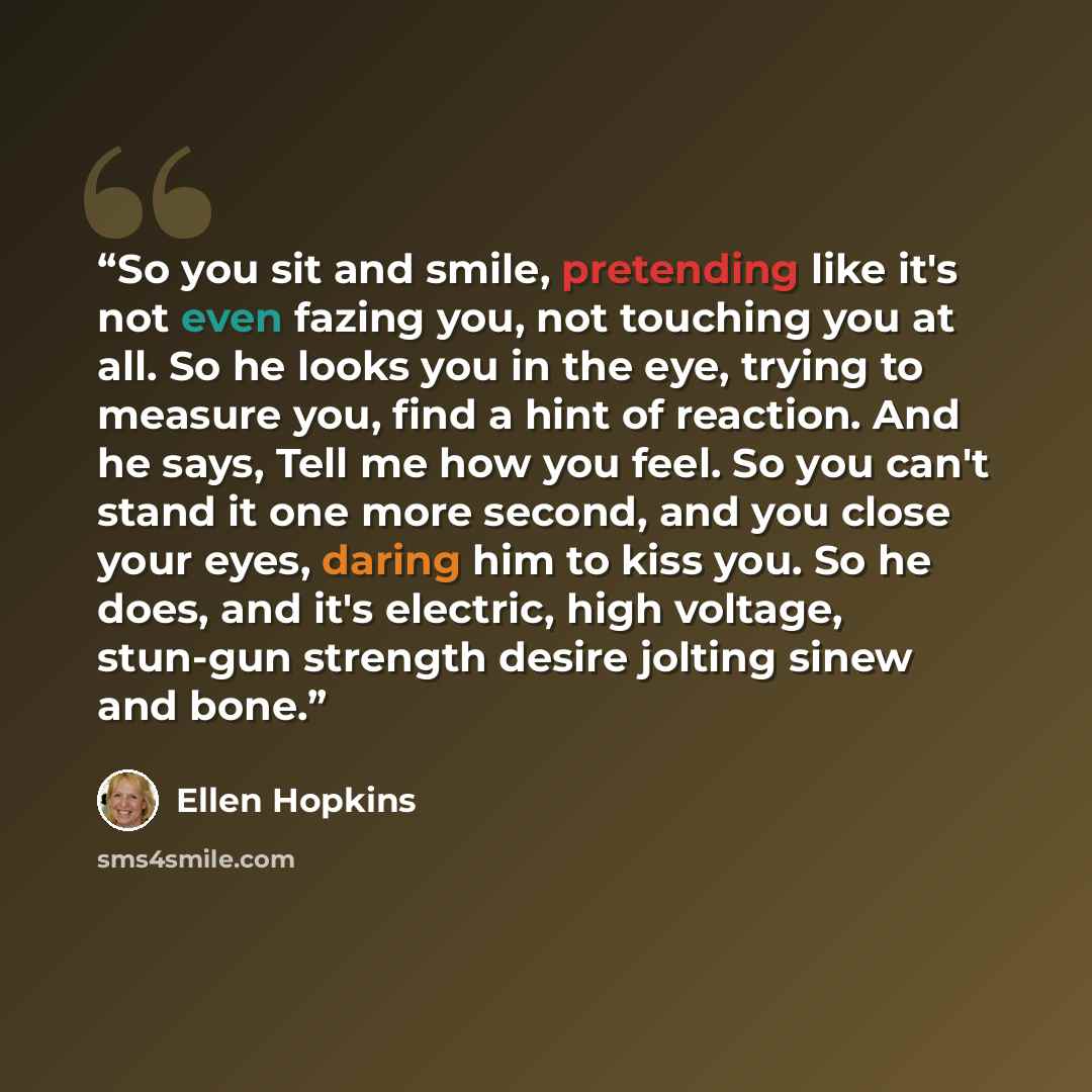“So you sit and smile, pretending like it's not even fazing you, not touching you at all. So he looks you in the eye, trying to measure you, find a hint of reaction. And he says, Tell me how you feel. So you can't stand it one more second, and you close your eyes, daring him to kiss you. So he…” quote by Ellen Hopkins
